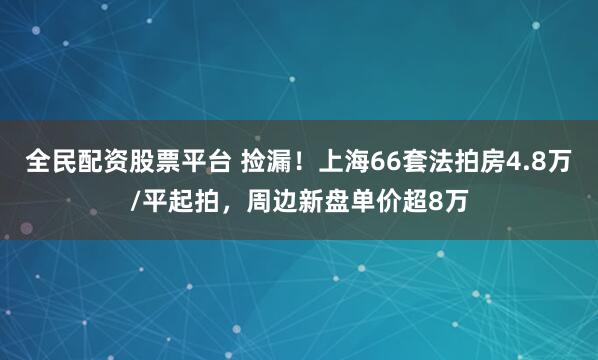 全民配资股票平台 捡漏！上海66套法拍房4.8万/平起拍，周边新盘单价超8万