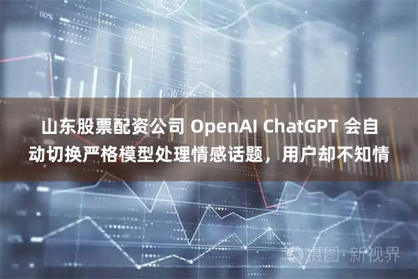 山东股票配资公司 OpenAI ChatGPT 会自动切换严格模型处理情感话题，用户却不知情