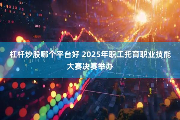 杠杆炒股哪个平台好 2025年职工托育职业技能大赛决赛举办