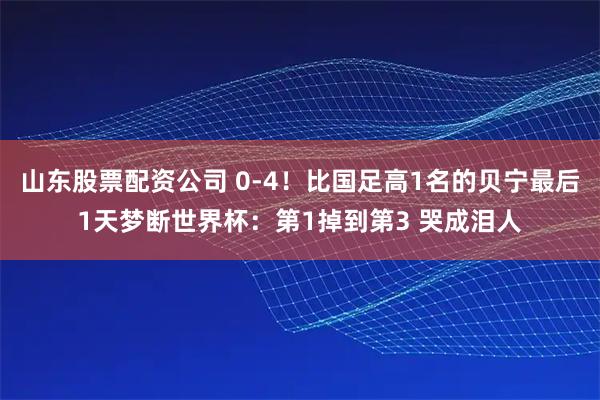 山东股票配资公司 0-4！比国足高1名的贝宁最后1天梦断世界杯：第1掉到第3 哭成泪人