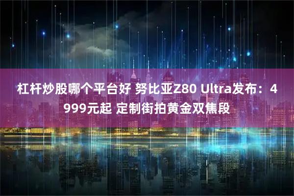 杠杆炒股哪个平台好 努比亚Z80 Ultra发布：4999元起 定制街拍黄金双焦段