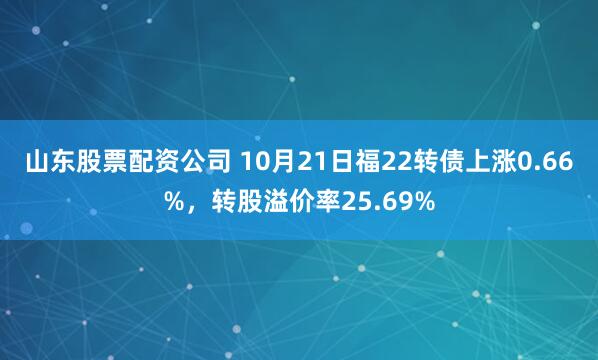 山东股票配资公司 10月21日福22转债上涨0.66%，转股溢价率25.69%