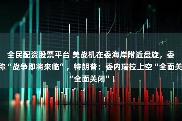 全民配资股票平台 美战机在委海岸附近盘旋，委防长称“战争即将来临”，特朗普：委内瑞拉上空“全面关闭”！