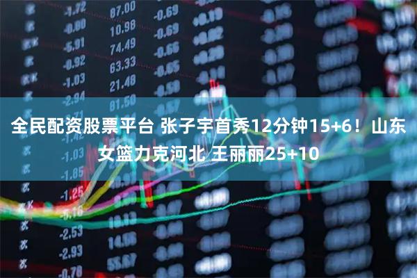 全民配资股票平台 张子宇首秀12分钟15+6！山东女篮力克河北 王丽丽25+10