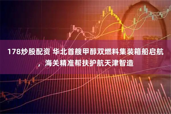 178炒股配资 华北首艘甲醇双燃料集装箱船启航，海关精准帮扶护航天津智造