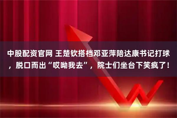 中股配资官网 王楚钦搭档邓亚萍陪达康书记打球，脱口而出“哎呦我去”，院士们坐台下笑疯了！