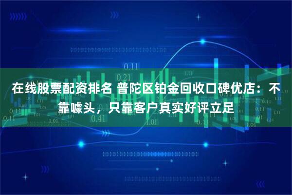在线股票配资排名 普陀区铂金回收口碑优店：不靠噱头，只靠客户真实好评立足