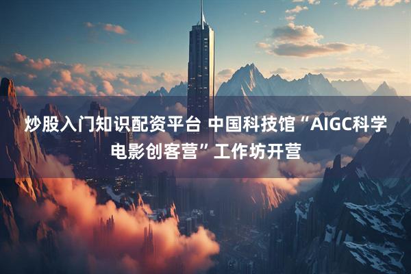 炒股入门知识配资平台 中国科技馆“AIGC科学电影创客营”工作坊开营
