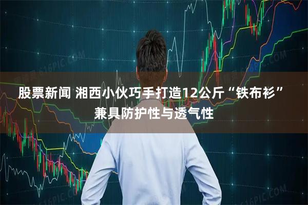 股票新闻 湘西小伙巧手打造12公斤“铁布衫” 兼具防护性与透气性