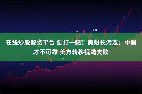 在线炒股配资平台 倒打一耙！美财长污蔑：中国才不可靠 美方转移视线失败