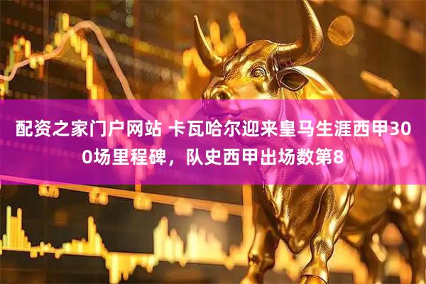 配资之家门户网站 卡瓦哈尔迎来皇马生涯西甲300场里程碑，队史西甲出场数第8