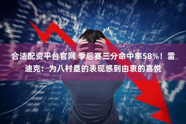 合法配资平台官网 季后赛三分命中率58%！雷迪克：为八村塁的表现感到由衷的喜悦