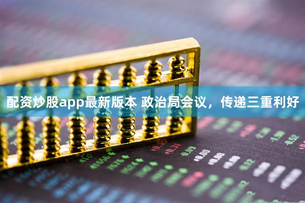 配资炒股app最新版本 政治局会议，传递三重利好