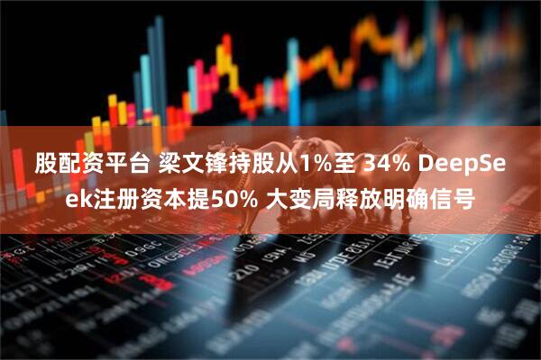 股配资平台 梁文锋持股从1%至 34% DeepSeek注册资本提50% 大变局释放明确信号