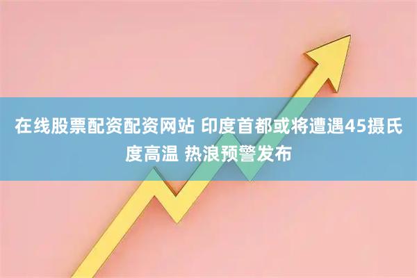 在线股票配资配资网站 印度首都或将遭遇45摄氏度高温 热浪预警发布