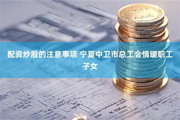 配资炒股的注意事项 宁夏中卫市总工会情暖职工子女