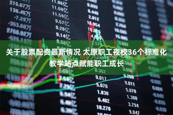 关于股票配资最新情况 太原职工夜校36个标准化教学站点赋能职工成长