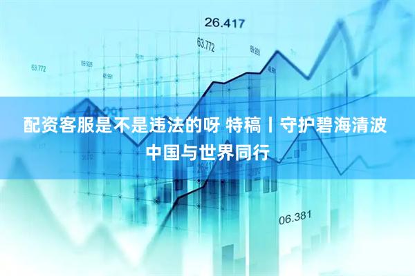 配资客服是不是违法的呀 特稿丨守护碧海清波 中国与世界同行