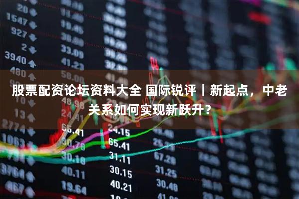 股票配资论坛资料大全 国际锐评丨新起点，中老关系如何实现新跃升？